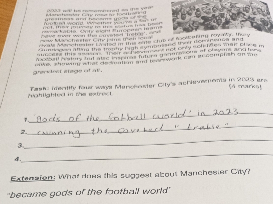 2023 will be remembered as the year
Manchester City rose to footballing 
greatness and became gods of the 
football world. Whether you're a fan of 
not, their journey to this status has been 
remarkable. Only eight European teams 
have ever won the coveted 'treble', and 
now Manchester City joins their local 
rivals Manchester United in this elite club of 
Gundoqan lifting the trophy high symbolised their dominance and 
success this season '9' ach evement not only solidifies their place in 
football history but also inspires future generations of players and fans 
alike, showing what dedication and teamwork can accomplish on the 
grandest stage of all . 
Task: Identify four ways Manchester City's achievements in 2023 are 
[4 marks] 
highlighted in the extract. 
1. 
_ 
_ 
2. 
_ 
3. 
4. 
_ 
Extension: What does this suggest about Manchester City? 
“became gods of the football world’