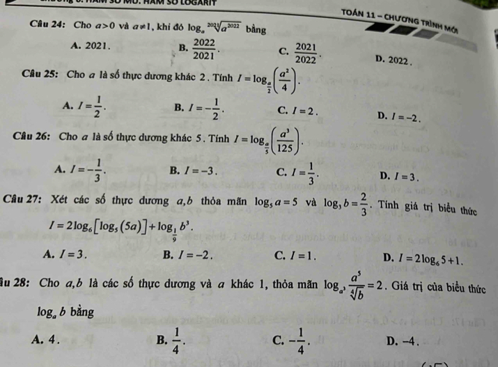 Tán 11 - Chương Trình mới
Cầu 24: Cho a>0 và a!= 1 , khi đó log _asqrt[2021](a^(2022)) bằng
A. 2021. B.  2022/2021 . C.  2021/2022 . D. 2022.
Câu 25: Cho a là số thực dương khác 2 . Tính I=log _ a/2 ( a^2/4 ).
A. I= 1/2 . B. I=- 1/2 . C. I=2. D. I=-2. 
Câu 26: Cho a là số thực dương khác 5 . Tính I=log _ a/5 ( a^3/125 ).
A. I=- 1/3 . B. I=-3. C. I= 1/3 . D. I=3. 
Câu 27: Xét các số thực dương a,b thỏa mãn log _5a=5 và log _3b= 2/3 . Tính giá trị biểu thức
I=2log _6[log _5(5a)]+log _ 1/9 b^3.
A. I=3. B. I=-2. C. I=1. D. I=2log _65+1. 
ầu 28: Cho a, b là các số thực dương và a khác 1, thỏa mãn log _a^3 a^5/sqrt[4](b) =2. Giá trị của biều thức
log _ab bằng
C.
A. 4 . B.  1/4 . - 1/4 . D. -4.