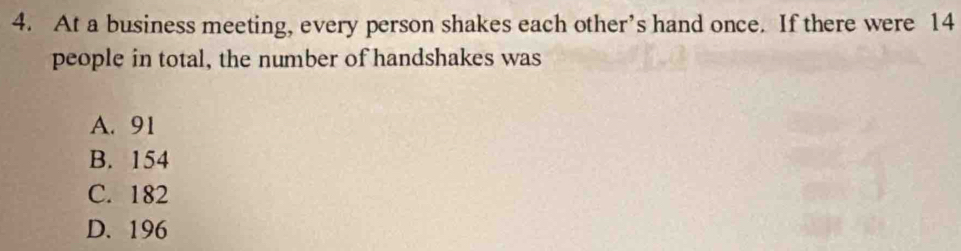 At a business meeting, every person shakes each other’s hand once. If there were 14
people in total, the number of handshakes was
A. 91
B. 154
C. 182
D. 196