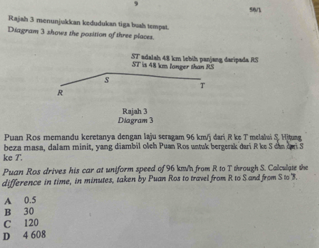 9
5/8/
Rajah 3 menunjukkan kedudukan tiga buah tempat.
Diagram 3 shows the position of three places.
ST adalah 48 km lebih panjang daripada RS
ST is 48 km longer than RS
s
T
R
Rajah 3
Diagram 3
Puan Ros memandu keretanya dengan laju seragam 96 km/j dari R ke T melalui & Hitung
beza masa, dalam minit, yang diambil oleh Puan Ros untuk bergerak dari R ke S dan dai S
ke T.
Puan Ros drives his car at uniform speed of 96 km/h from R to T through S. Calculate the
difference in time, in minutes, taken by Puan Ros to travel from R to S and from S to ' B.
A 0.5
B 30
C 120
D 4 608