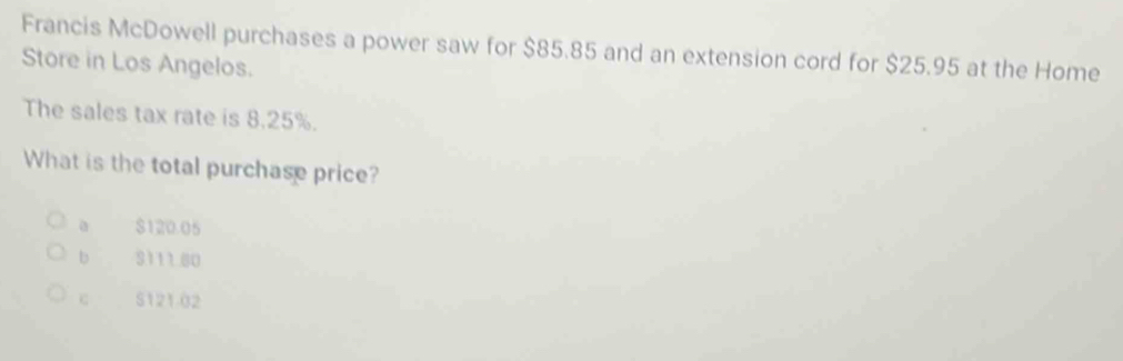 Francis McDowell purchases a power saw for $85.85 and an extension cord for $25.95 at the Home
Store in Los Angelos.
The sales tax rate is 8.25%.
What is the total purchase price?
$120.05
b S111.80
c S121.02