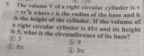 720
7. The volume V of a right circular cylinder is v
=π r^2h where r is the radius of the base and h
is the height of the cylinder. If the volume of
a right circular cylinder is 45π and its height
is 5, what is the circumference of its base?
@ 3 ⓑ 9
© 6π ⓓ9π