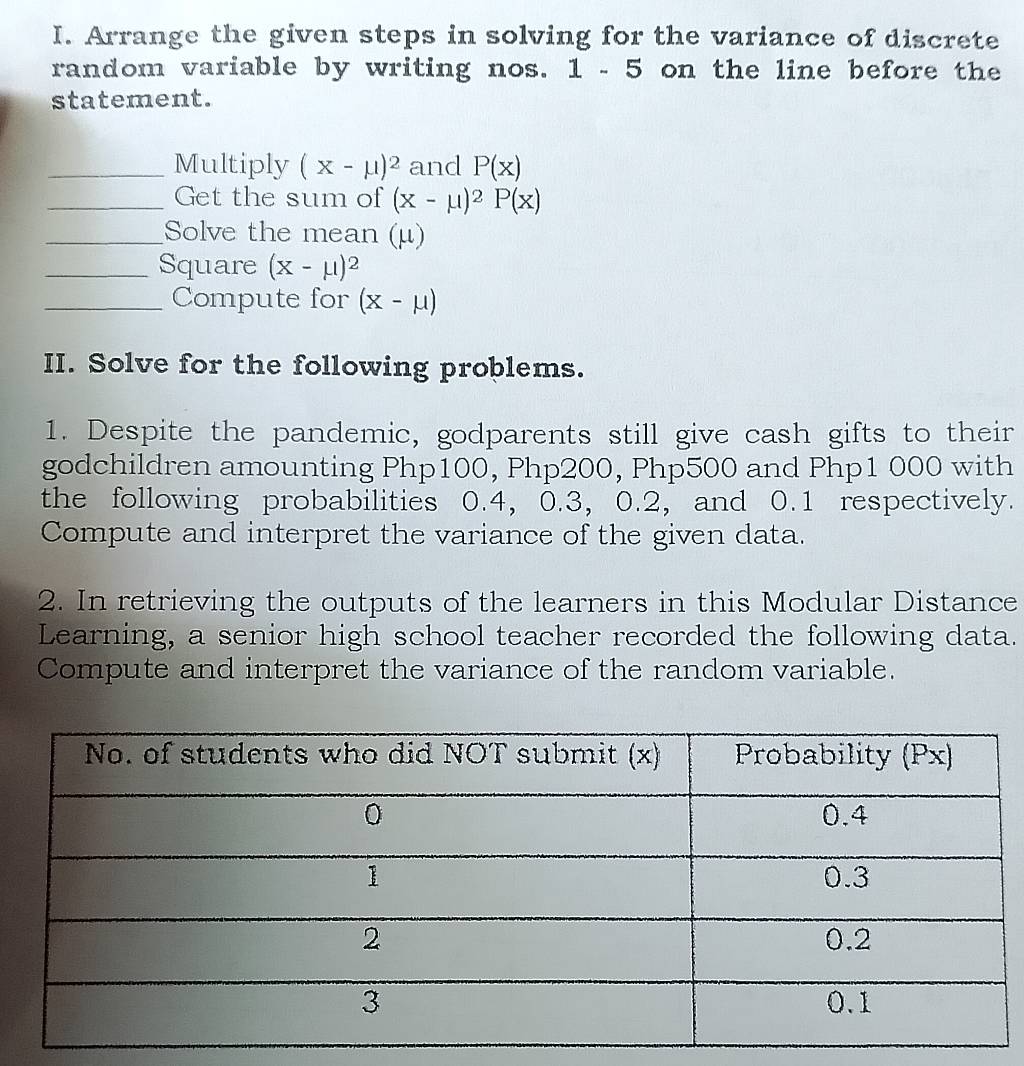 Arrange the given steps in solving for the variance of discrete 
random variable by writing nos. 1 - 5 on the line before the 
statement. 
_Multiply (X-mu )^2 and P(x)
_Get the sum of (x-mu )^2P(x)
_Solve the mean (μ) 
_Square (X-mu )^2
_Compute for (X-mu )
II. Solve for the following problems. 
1. Despite the pandemic, godparents still give cash gifts to their 
godchildren amounting Php100, Php200, Php500 and Php1 000 with 
the following probabilities 0.4, 0.3, 0.2, and 0.1 respectively. 
Compute and interpret the variance of the given data. 
2. In retrieving the outputs of the learners in this Modular Distance 
Learning, a senior high school teacher recorded the following data. 
Compute and interpret the variance of the random variable.