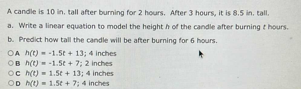 A candle is 10 in. tall after burning for 2 hours. After 3 hours, it is 8.5 in. tall.
a. Write a linear equation to model the height h of the candle after burning t hours.
b. Predict how tall the candle will be after burning for 6 hours.
A h(t)=-1.5t+13; 4 inches
B h(t)=-1.5t+7; 2 inches
C h(t)=1.5t+13; 4 inches
D h(t)=1.5t+7; ^. 4 inches