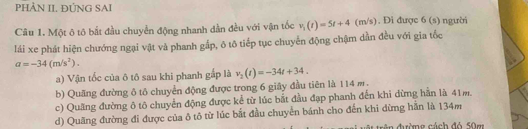 PHÀN II. ĐỨNG SAI
Câu 1. Một ô tô bắt đầu chuyền động nhanh dần đều với vận tốc v_1(t)=5t+4(m/s s). Đi được 6 (s) người
lái xe phát hiện chướng ngại vật và phanh gấp, ô tô tiếp tục chuyển động chậm dần đều với gia tốc
a=-34(m/s^2). 
a) Vận tốc của ô tô sau khi phanh gấp là v_2(t)=-34t+34. 
b) Quãng đường ô tô chuyển động được trong 6 giây đầu tiên là 114 m.
c) Quãng đường ô tô chuyển động được kể từ lúc bắt đầu đạp phanh đến khi dừng hằn là 41m.
d) Quãng đường đi được của ô tô từ lúc bắt đầu chuyển bánh cho đến khi dừng hằn là 134m
en đường cách đó 50m