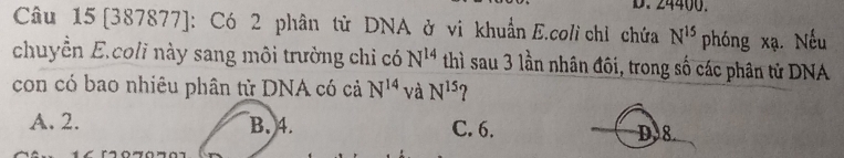 24400.
Câu 15 [387877]: Có 2 phân tử DNA ở vi khuẩn E.coli chỉ chứa N^(15) phóng xạ Nếu
chuyển E.coli này sang môi trường chi có N^(14) thì sau 3 lần nhân đôi, trong số các phân tử DNA
con có bao nhiêu phân tử DNA có cả N^(14) và N^(15)
A. 2. B. 4. C. 6.