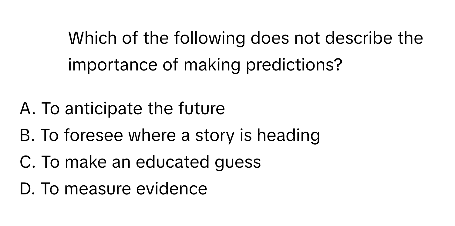 Which of the following does not describe the importance of making predictions?

A. To anticipate the future
B. To foresee where a story is heading
C. To make an educated guess
D. To measure evidence