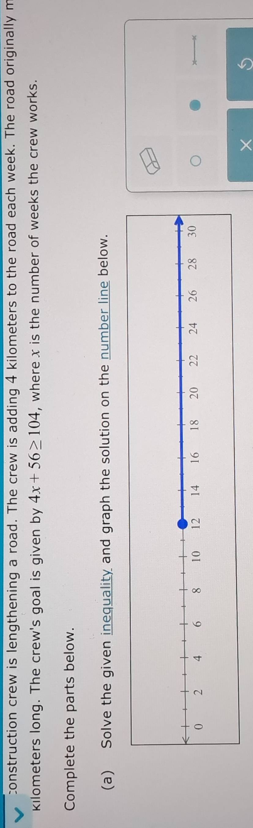 construction crew is lengthening a road. The crew is adding 4 kilometers to the road each week. The road originally m
kilometers long. The crew's goal is given by 4x+56≥ 104 , where x is the number of weeks the crew works. 
Complete the parts below. 
(a) Solve the given inequality and graph the solution on the number line below.