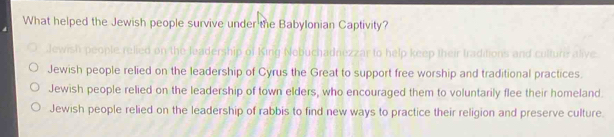 What helped the Jewish people survive under the Babylonian Captivity?
Jewish people relied on the leadership of King Nebuchadnezzar to help keep their traditions and culturs alive.
Jewish people relied on the leadership of Cyrus the Great to support free worship and traditional practices.
Jewish people relied on the leadership of town elders, who encouraged them to voluntarily flee their homeland.
Jewish people relied on the leadership of rabbis to find new ways to practice their religion and preserve culture.