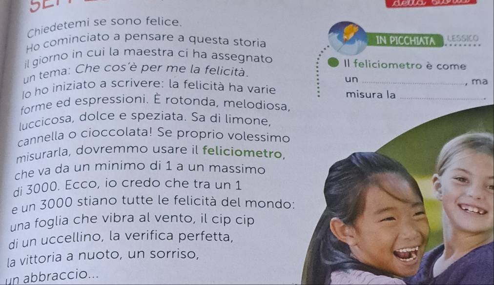 5L1 
dewa 
Chiedetemi se sono felice. 
Ho cominciato a pensare a questa storia IN PICCHIATA LESSICO 
il giorno in cui la maestra ci ha assegnato Il feliciometro è come 
un tema: Che cos'è per me la felicità. 
un 
lo ho iniziato a scrivere: la felicità ha varíe __, ma 
misura la 
forme ed espressioni. È rotonda, melodiosa, 
luccicosa, dolce e speziata. Sa di límone, 
cannella o cioccolata! Se proprio volessimo 
misurarla, dovremmo usare il feliciometro, 
che va da un minimo di 1 a un massimo 
di 3000. Ecco, io credo che tra un 1
e un 3000 stiano tutte le felicità del mondo 
una foglia che vibra al vento, il cip cip 
di un uccellino, la verifica perfetta, 
la vittoria a nuoto, un sorriso, 
un abbraccio...