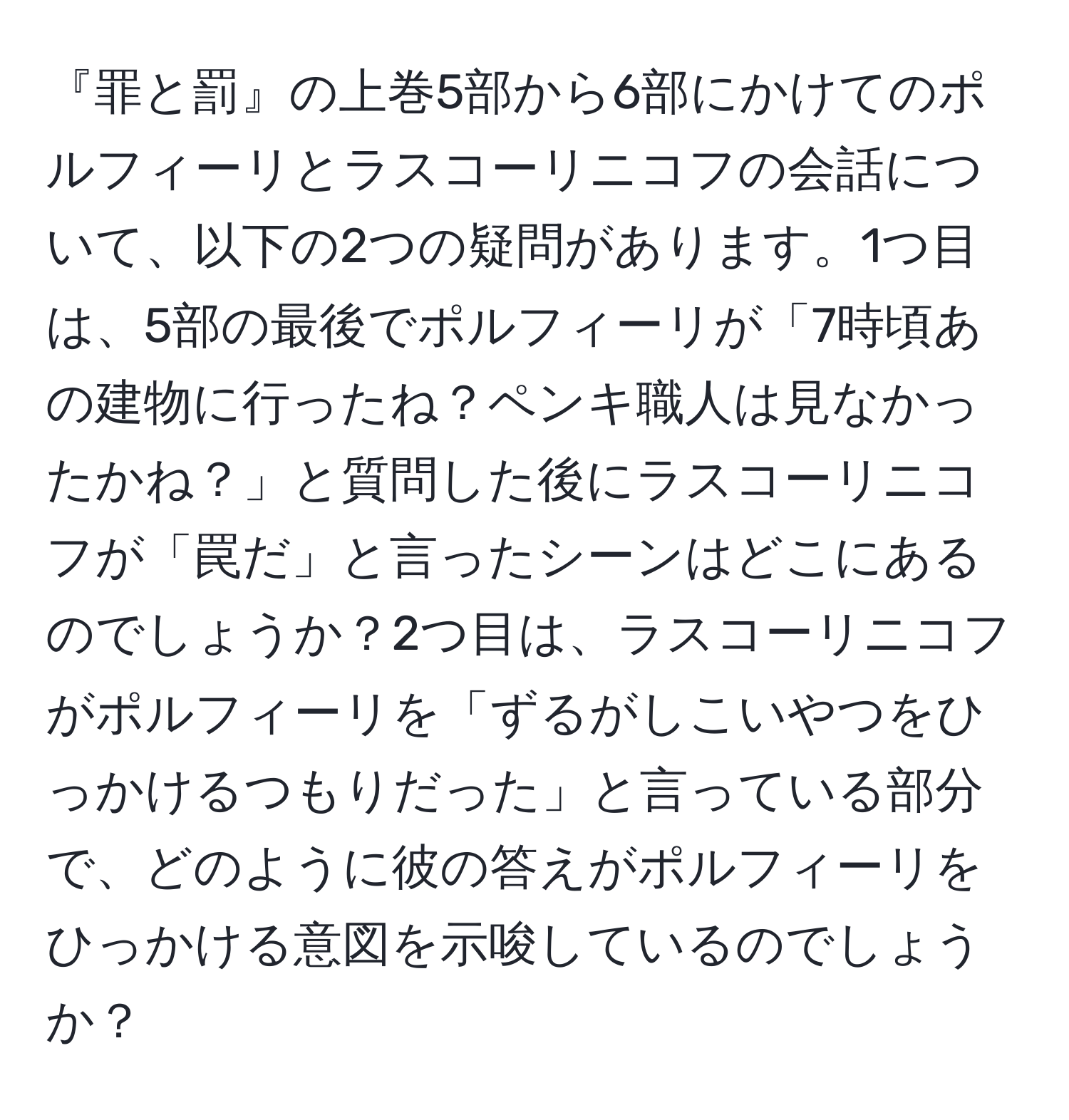 『罪と罰』の上巻5部から6部にかけてのポルフィーリとラスコーリニコフの会話について、以下の2つの疑問があります。1つ目は、5部の最後でポルフィーリが「7時頃あの建物に行ったね？ペンキ職人は見なかったかね？」と質問した後にラスコーリニコフが「罠だ」と言ったシーンはどこにあるのでしょうか？2つ目は、ラスコーリニコフがポルフィーリを「ずるがしこいやつをひっかけるつもりだった」と言っている部分で、どのように彼の答えがポルフィーリをひっかける意図を示唆しているのでしょうか？