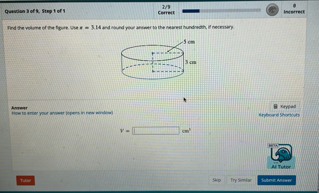 of 9, Step 1 of 1 Correct 2/9 Incorrect 
Find the volume of the figure. Use π =3.14 and round your answer to the nearest hundredth, if necessary. 
Answer Keypad 
How to enter your answer (opens in new window) Keyboard Shortcuts
V=□ cm^3
BETA 
Al Tutor 
Tutor Skip Try Similar Submit Answer