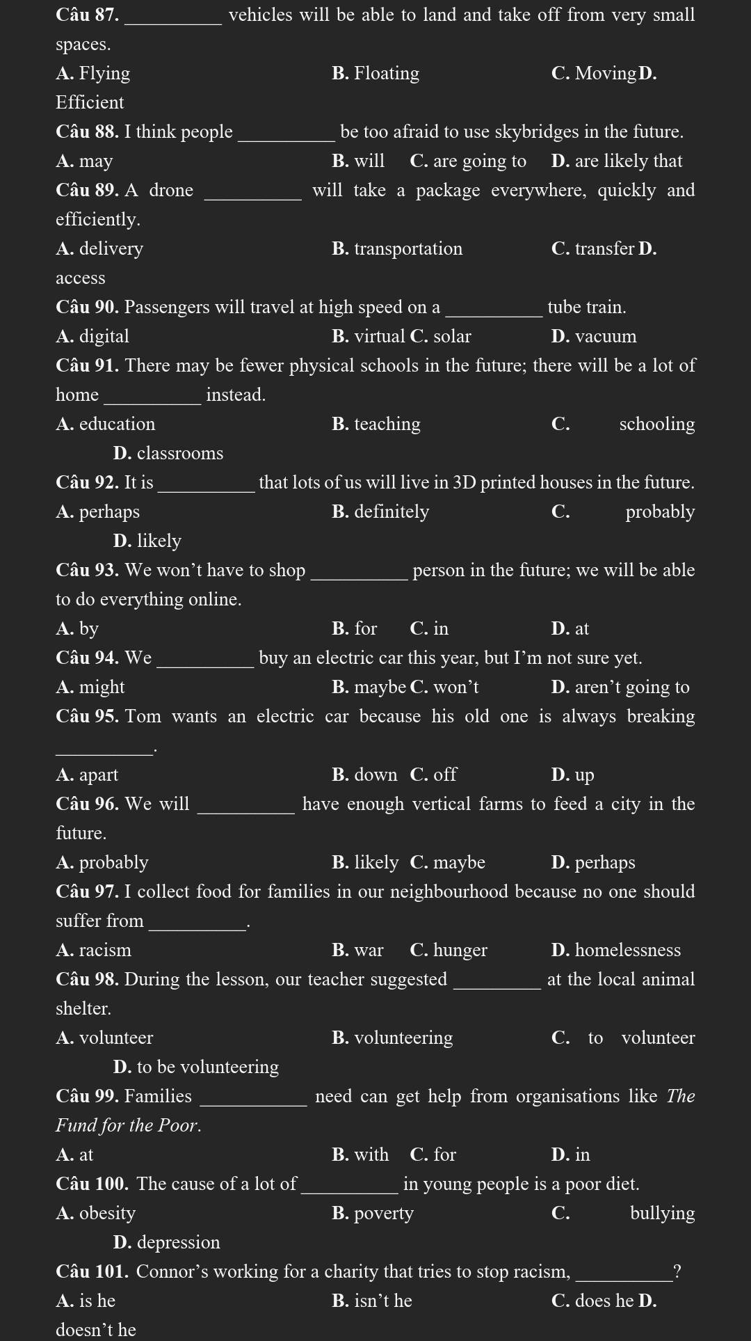 vehicles will be able to land and take off from very small
spaces.
A. Flying B. Floating C. Moving D.
Efficient
Câu 88. I think people _be too afraid to use skybridges in the future.
A. may B. will C. are going to D. are likely that
Câu 89. A drone _will take a package everywhere, quickly and
efficiently.
A. delivery B. transportation C. transfer D.
access
Câu 90. Passengers will travel at high speed on a _tube train.
A. digital B. virtual C. solar D. vacuum
Câu 91. There may be fewer physical schools in the future; there will be a lot of
home _instead.
A. education B. teaching C. schooling
D. classrooms
Câu 92. It is _that lots of us will live in 3D printed houses in the future.
A. perhaps B. definitely C. probably
D. likely
Câu 93. We won't have to shop_ person in the future; we will be able
to do everything online.
A. by B. for C. in D. at
Câu 94. We_ buy an electric car this year, but I’m not sure yet.
A. might B. maybe C. won’t D. aren’t going to
Câu 95. Tom wants an electric car because his old one is always breaking
_
A. apart B. down C. off D. up
Câu 96. We will_ have enough vertical farms to feed a city in the
future.
A. probably B. likely C. maybe D. perhaps
Câu 97. I collect food for families in our neighbourhood because no one should
suffer from_
.
A. racism B. war C. hunger D. homelessness
Câu 98. During the lesson, our teacher suggested at the local animal
shelter.
A. volunteer B. volunteering C. to volunteer
D. to be volunteering
Câu 99. Families _need can get help from organisations like The
Fund for the Poor.
A. at B. with I C. for D. in
Câu 100. The cause of a lot of_ in young people is a poor diet.
A. obesity B. poverty C. bullying
D. depression
Câu 101. Connor’s working for a charity that tries to stop racism,_ ?
A. is he B. isn’t he C. does he D.
doesn’t he