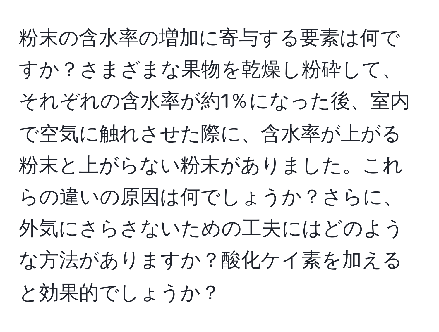 粉末の含水率の増加に寄与する要素は何ですか？さまざまな果物を乾燥し粉砕して、それぞれの含水率が約1％になった後、室内で空気に触れさせた際に、含水率が上がる粉末と上がらない粉末がありました。これらの違いの原因は何でしょうか？さらに、外気にさらさないための工夫にはどのような方法がありますか？酸化ケイ素を加えると効果的でしょうか？