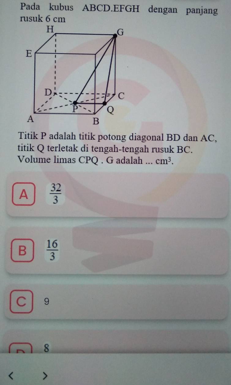 Pada kubus ABCD. EFGH dengan panjang
rusuk 6 cm
Titik P adalah titik potong diagonal BD dan AC,
titik Q terletak di tengah-tengah rusuk BC.
Volume limas CPQ. G adalah ... cm^3.
A  32/3 
B  16/3 
C 9
8