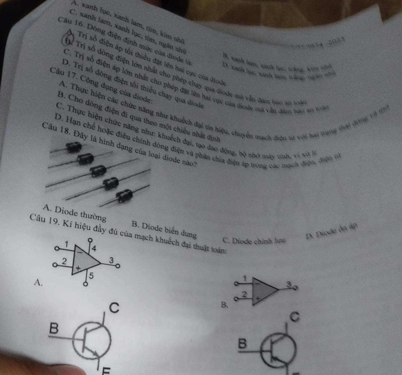 A. xanh lục, xanh lam, tím, kim nh
C. xanh lam, xanh lục, tím, ngân nhị
Câu 16. Dòng điện định mức của diode là
*' (2024 -2023
* Trị số điện áp tối thiều đặt lên hai cực của diod
B. xanh lam, xanh lục, tắng, kim nhỏ
D. xanh lục, xanh tam, trăng, ngân nhủ
Tỉ Trị số dòng điện lớn nhất cho phép chạy qua diode mà vẫn đám bảo am toài
C. Trị số điện áp lớn nhất cho phép đặt lên hai cực của diode mã vẫn đâm bảo an 194
D. Trị số đòng điện tối thiểu chạy qua diode
Câu 17. Công dụng của diode
A. Thực hiện các chức năng như khuếch đại tín hiệu, chuyển mạch điện từ với hai trang thái đóng và n
B. Cho dòng điện đi qua theo một chiều nhất định
C. Thực hiện chức năng như: khuếch đại, tạo dao động, bộ nhớ máy tính, vì xử l
D. Hạn chế hoặc điêu chinh dòng điện và phân chia điện áp trong các mạch điện, điện từ
Câu 18. Đây là hình dạng của loại diode nào?
A. Diode thường B. Diode biến dung
D. Diode ôn áp
Câu 19. Kí hiệu đầy đủ của mạch khuếch đại thuật toán:
1 。 C. Diode chính lưu
4
2
3
+
5
A.
1
3 。
2 +
C
B.
C
B
B
F