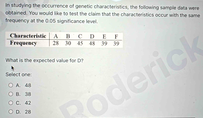 In studying the occurrence of genetic characteristics, the following sample data were
obtained. You would like to test the claim that the characteristics occur with the same
frequency at the 0.05 significance level.
What is the expected value for D?
Select one:
A. 48
B. 38
C. 42
D. 28