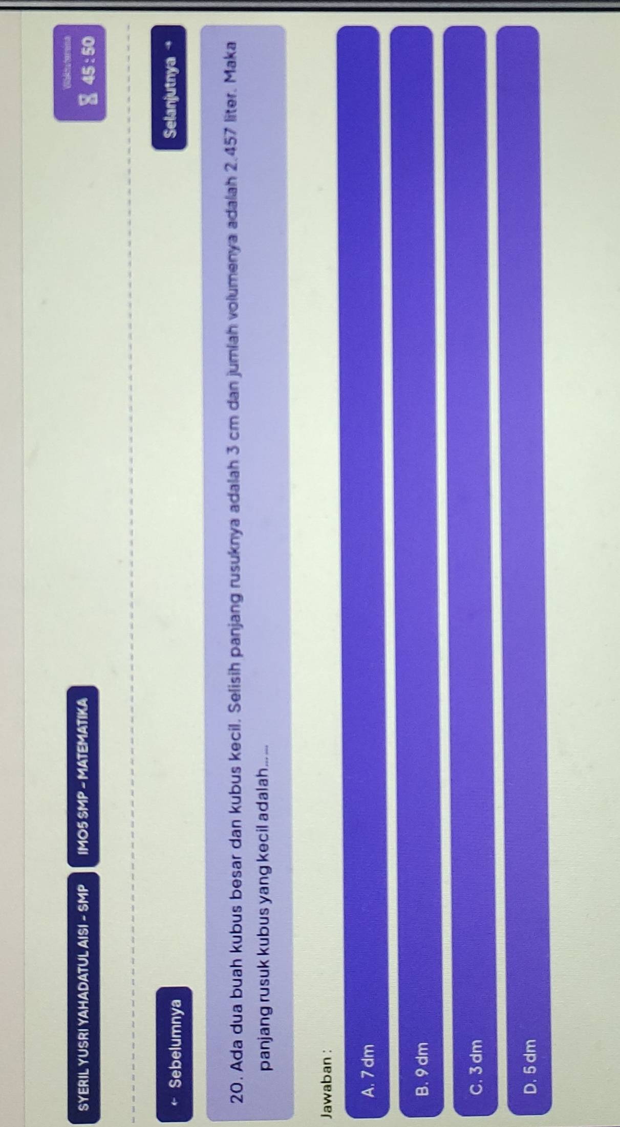 Walia terains
SYERIL YUSRI YAHADATUL AISI - SMP IMO5 SMP - MATEMATIKA
∑ 45 : 50
Sebelumnya Selanjutnya→
20. Ada dua buah kubus besar dan kubus kecil. Selisih panjang rusuknya adalah 3 cm dan jumiah volumenya adalah 2.457 liter. Maka
panjang rusuk kubus yang kecil adalah... ...
Jawaban :
A. 7 dm
B. 9 dm
C. 3 dm
D. 5 dm