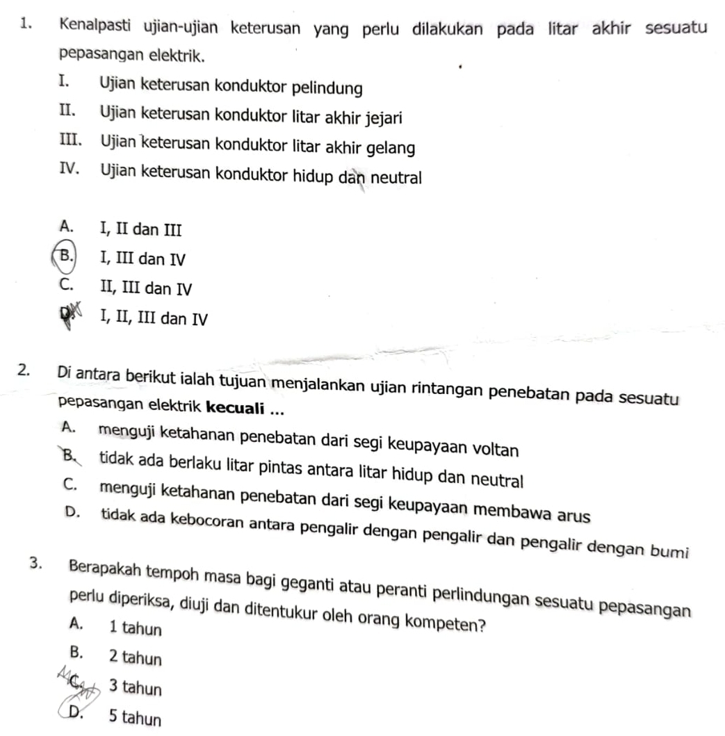 Kenalpasti ujian-ujian keterusan yang perlu dilakukan pada litar akhir sesuatu
pepasangan elektrik.
I. Ujian keterusan konduktor pelindung
II. Ujian keterusan konduktor litar akhir jejari
III. Ujian keterusan konduktor litar akhir gelang
IV. Ujian keterusan konduktor hidup dan neutral
A. I, II dan III
B. I, III dan IV
C. II, III dan IV
I, II, III dan IV
2. Di antara berikut ialah tujuan menjalankan ujian rintangan penebatan pada sesuatu
pepasangan elektrik kecuali ...
A. menguji ketahanan penebatan dari segi keupayaan voltan
B. tidak ada berlaku litar pintas antara litar hidup dan neutral
C. menguji ketahanan penebatan dari segi keupayaan membawa arus
D. tidak ada kebocoran antara pengalir dengan pengalir dan pengalir dengan bumi
3. Berapakah tempoh masa bagi geganti atau peranti perlindungan sesuatu pepasangan
perlu diperiksa, diuji dan ditentukur oleh orang kompeten?
A. 1 tahun
B. 2 tahun
a 3 tahun
D. 5 tahun