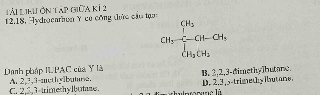 Tài liệU ÔN tập giữa kì 2
12.18. Hydrocarbon Y có công thức cấu tạo:
Danh pháp IUPAC của Y là
A. 2,3,3-methylbutane. B. 2,2,3-đimethylbutane.
C. 2,2,3-trimethylbutane. D. 2,3,3-trimethylbutane.
v lpropane là