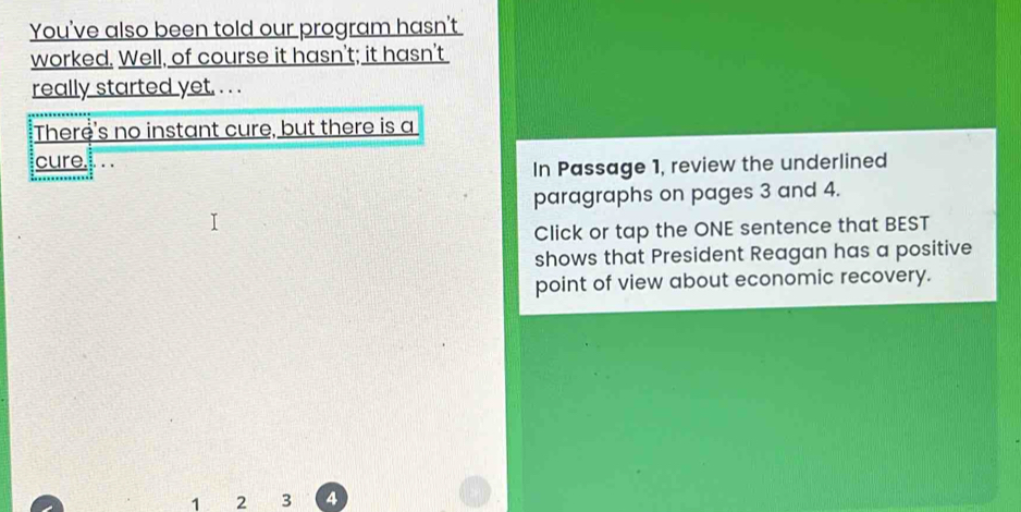 You've also been told our program hasn't 
worked. Well, of course it hasn't; it hasn't 
really started yet, . . . 
There's no instant cure, but there is a 
cure... . 
In Passage 1, review the underlined 
paragraphs on pages 3 and 4. 
Click or tap the ONE sentence that BEST 
shows that President Reagan has a positive 
point of view about economic recovery.
1 2 3 4