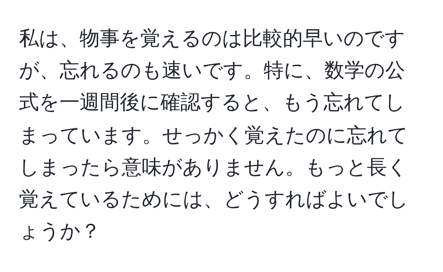 私は、物事を覚えるのは比較的早いのですが、忘れるのも速いです。特に、数学の公式を一週間後に確認すると、もう忘れてしまっています。せっかく覚えたのに忘れてしまったら意味がありません。もっと長く覚えているためには、どうすればよいでしょうか？