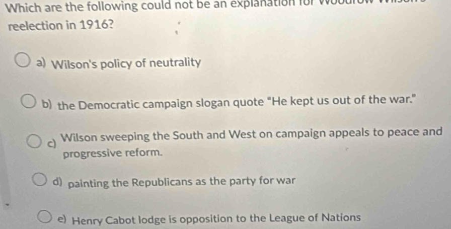 Which are the following could not be an explanation for wul
reelection in 1916?
a) Wilson's policy of neutrality
b) the Democratic campaign slogan quote “He kept us out of the war.”
Wilson sweeping the South and West on campaign appeals to peace and
progressive reform.
d) painting the Republicans as the party for war
e) Henry Cabot lodge is opposition to the League of Nations