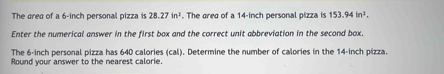 The area of a 6-inch personal pizza is 28.27in^2. The area of a 14-inch personal pizza is 153.94in^2. 
Enter the numerical answer in the first box and the correct unit abbreviation in the second box. 
The 6-inch personal pizza has 640 calories (cal). Determine the number of calories in the 14-inch pizza. 
Round your answer to the nearest calorie.