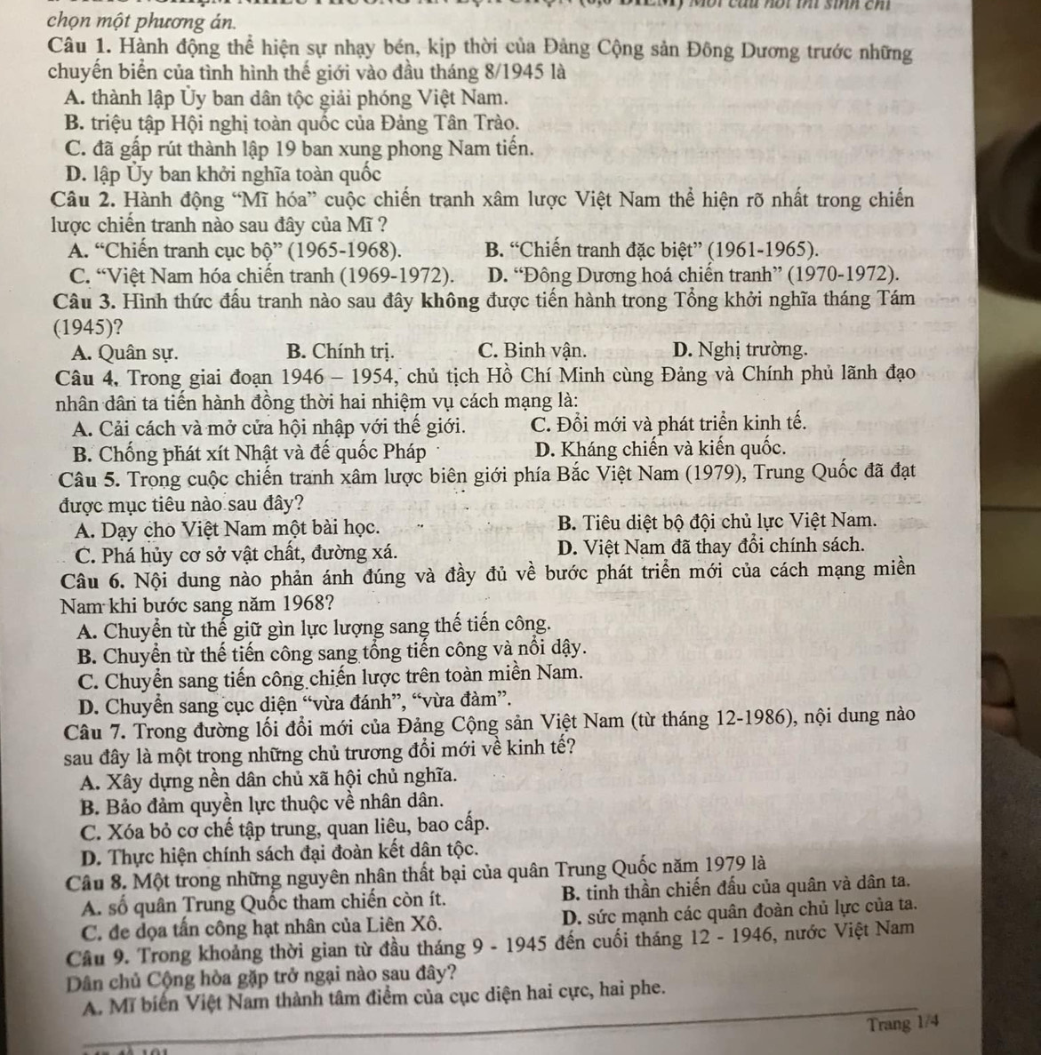 Một cầu nội m sinh ch
chọn một phương án.
Câu 1. Hành động thể hiện sự nhạy bén, kịp thời của Đảng Cộng sản Đông Dương trước những
chuyến biển của tình hình thế giới vào đầu tháng 8/1945 là
A. thành lập Ủy ban dân tộc giải phóng Việt Nam.
B. triệu tập Hội nghị toàn quốc của Đảng Tân Trào.
C. đã gấp rút thành lập 19 ban xung phong Nam tiến.
D. lập Ủy ban khởi nghĩa toàn quốc
Câu 2. Hành động “Mĩ hóa” cuộc chiến tranh xâm lược Việt Nam thể hiện rõ nhất trong chiến
lược chiến tranh nào sau đây của Mĩ ?
A. “Chiến tranh cục bộ” (1965-1968). B. “Chiến tranh đặc biệt” (1961-1965).
C. “Việt Nam hóa chiến tranh (1969-1972). D. “Đông Dương hoá chiến tranh” (1970-1972).
Câu 3. Hình thức đấu tranh nào sau đây không được tiến hành trong Tổng khởi nghĩa tháng Tám
(1945)?
A. Quân sự. B. Chính trị. C. Binh vận. D. Nghị trường.
Câu 4, Trong giai đoạn 1946 - 1954, chủ tịch Hồ Chí Minh cùng Đảng và Chính phủ lãnh đạo
nhân dân ta tiến hành đồng thời hai nhiệm vụ cách mạng là:
A. Cải cách và mở cửa hội nhập với thế giới. C. Đồi mới và phát triển kinh tế.
B. Chống phát xít Nhật và đế quốc Pháp D. Kháng chiến và kiến quốc.
Câu 5. Trong cuộc chiến tranh xâm lược biên giới phía Bắc Việt Nam (1979), Trung Quốc đã đạt
được mục tiêu nào sau đây?
A. Dạy cho Việt Nam một bài học. B. Tiêu diệt bộ đội chủ lực Việt Nam.
C. Phá hủy cơ sở vật chất, đường xá. D. Việt Nam đã thay đổi chính sách.
Câu 6. Nội dung nào phản ánh đúng và đầy đủ về bước phát triển mới của cách mạng miền
Nam khi bước sang năm 1968?
A. Chuyển từ thế giữ gìn lực lượng sang thế tiến công.
B. Chuyển từ thế tiến công sang tổng tiến công và nổi dậy.
C. Chuyển sang tiến công chiến lược trên toàn miền Nam.
D. Chuyển sang cục diện “vừa đánh”, “vừa đàm”.
Câu 7. Trong đường lối đổi mới của Đảng Cộng sản Việt Nam (từ tháng 12-1986), nội dung nào
sau đây là một trong những chủ trương đổi mới về kinh tế?
A. Xây dựng nền dân chủ xã hội chủ nghĩa.
B. Bảo đảm quyền lực thuộc về nhân dân.
C. Xóa bỏ cơ chế tập trung, quan liêu, bao cấp.
D. Thực hiện chính sách đại đoàn kết dân tộc.
Câu 8. Một trong những nguyên nhân thất bại của quân Trung Quốc năm 1979 là
A. số quân Trung Quốc tham chiến còn ít. B. tinh thần chiến đấu của quân và dân ta.
C. đe dọa tấn công hạt nhân của Liên Xô. D. sức mạnh các quân đoàn chủ lực của ta.
Cầu 9. Trong khoảng thời gian từ đầu tháng 9 - 1945 đến cuối tháng 12 - 1946, nước Việt Nam
Dân chủ Cộng hòa gặp trở ngại nào sau đây?
A. Mĩ biển Việt Nam thành tâm điểm của cục diện hai cực, hai phe.
Trang 1/4