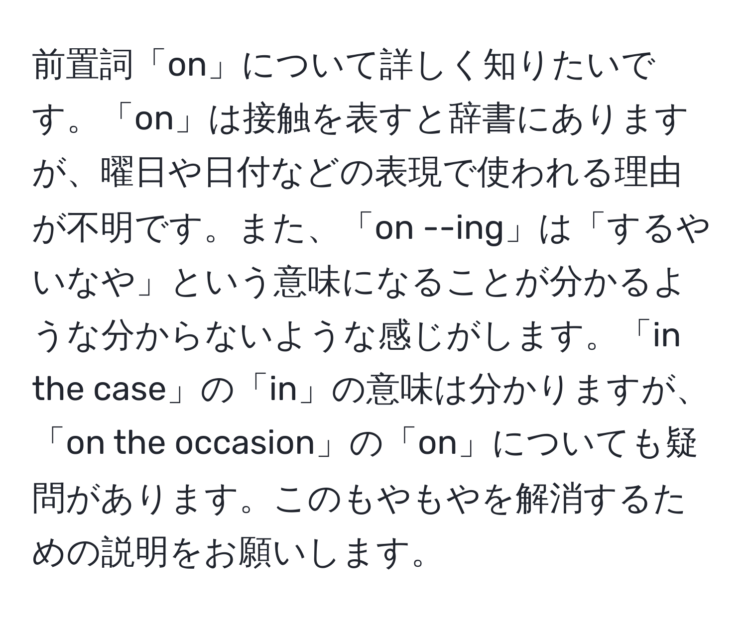 前置詞「on」について詳しく知りたいです。「on」は接触を表すと辞書にありますが、曜日や日付などの表現で使われる理由が不明です。また、「on --ing」は「するやいなや」という意味になることが分かるような分からないような感じがします。「in the case」の「in」の意味は分かりますが、「on the occasion」の「on」についても疑問があります。このもやもやを解消するための説明をお願いします。