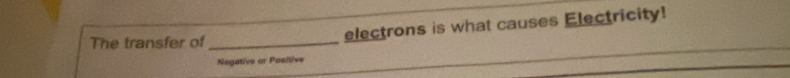 The transfer of _electrons is what causes Electricity! 
Negative or Positive