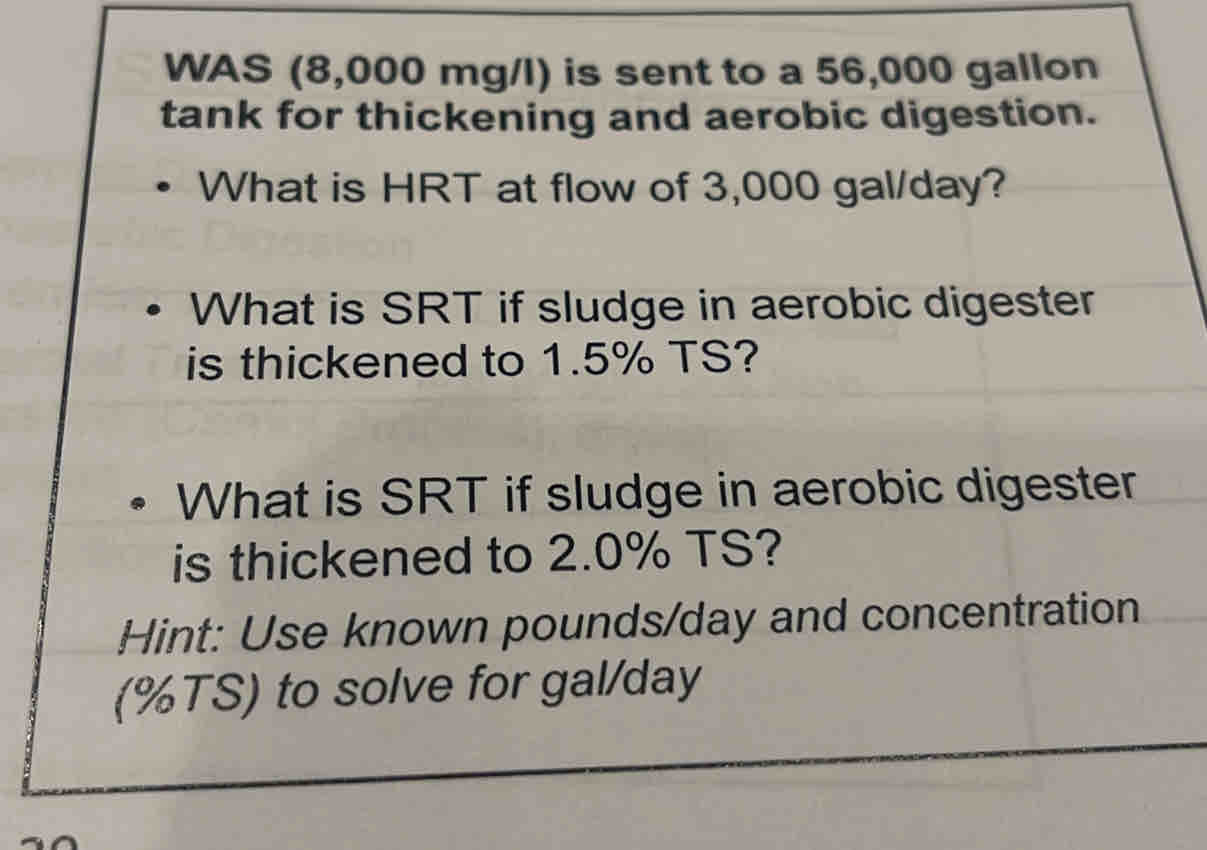 WAS (8,000 mg/l) is sent to a 56,000 gallon
tank for thickening and aerobic digestion. 
What is HRT at flow of 3,000 gal/day? 
What is SRT if sludge in aerobic digester 
is thickened to 1.5% TS? 
What is SRT if sludge in aerobic digester 
is thickened to 2.0% TS? 
Hint: Use known pounds/day and concentration 
(% TS) to solve for gal/day