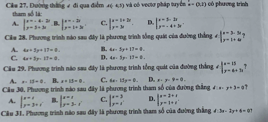 Đường thắng # đi qua điểm A(-4;5) và có vectơ pháp tuyến n=(3;2) có phương trình
tham số là:
A. beginvmatrix x=-4-2t y=5+3tendvmatrix. B. beginarrayl x=-2t y=1+3tendarray. . C. beginarrayl x=1+2t y=3tendarray. . D. beginarrayl x=5-2t y=-4+3tendarray. .
Cầâu 28. Phương trình nào sau đây là phương trình tổng quát của đường thẳng #: beginarrayl x=3-5t y=1+4tendarray. ?
B.
A. 4x+5y+17=0. 4x-5y+17=0.
D.
C. 4x+5y-17=0. 4x-5y-17=0.
Câu 29. Phương trình nào sau đây là phương trình tổng quát của đường thẳng đ: beginarrayl x=15 y=6+7tendarray. ?
A. x-15=0. B. x+15=0. C. 6x-15y=0. D. x-y-9=0.
Câu 30. Phương trình nào sau đây là phương trình tham số của đường thắng d:x-y+3=0 ?
A. beginvmatrix x=t y=3+t'endarray. B. beginvmatrix x=t y=3-tendarray. . C. beginarrayl x=3 y=tendarray. . D. beginarrayl x=2+t y=1+tendarray. .
Câu 31. Phương trình nào sau đây là phương trình tham số của đường thẳng d:3x-2y+6=0 ?