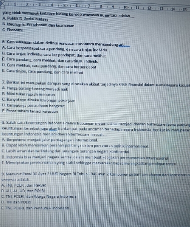 1· 1 · 3 4 1 . 5 6 · 7 B   ·  ·  · 10· 」 · 11  ， 12， ι · 13·  : 14 · ) , 15 
yang tidak termasuk kedalam bidang konsep wawasan nusantara adalah.
A. Polrtik D. Sosial hudaya
8. Ideologi E. Pertahanan dan keamanan
C. Ekanomi
6. Kata wawasan calam definis wawasan nusantara mengandung ar t
A. Cara berpendapat cara pandang, dan cara tinjau individu
B. Cara tinjau individu, cara berpendapat, dan cara meñhat
C. Cara pandang, cara meñhat, dan cara tinjau individu
D. Cara melihat, cara pandang, dan cara herpencapat
E. Cara tinjou, cara pandang, can cara melihat
7. Borikut ini menupakan dampak yang dirasakan akibat terjadınya krisis finiansial dalam suatu negara kecua
A. Harga barang-barang menjadi naik
B. Nilai tukar rupish menurun
C. Banyaknys dibuka lowongan pokerjaan
D. Beryaionya perusahaan bangioum
E. Pasar saham terjadi kelesuan
8. Sallah satu keuntungan indonosia dalam huburgan ineternasinal menjadi daoran bufferzone (zono ponyan
keuntungan tersebut juga akaŋ berdampak pada ancaman terhadap negara Indonesia, berikus in merupakar
keuntungan Indonesia menjadi daerah bufferzone, kecuali....
A. Berpotensi menjadi jalur perdagangan interasional.
B. Dapat lebin memainkan peranan politisnya calem percaturan pulitik internasional.
C. Lebih a man dan terändung dari serangan- serangan negara kontinental
D. Indonrsia bisa menjadi negara sentral dalam membust kebijakan perekonomian Internasionel
C. Menciptakan perekonomian ying stabil sehingge masyarakat capat maningxatkan pendepatannya.
9. Menurut Pasal 30 Avat 2 UUD Negara RI Tahun 1945 ayat 2 Komponen sistem pertahanen dan keemanann
semesta adalah
A, TNI, POLRI, dan Rakyak
B. AU, AL, AD, dan POLR
C. TNI POLFI, dan Warga Negara Indonesia
D. TNI dan FOLR
E. TNI, POLRI, dan Penduduk Indonesia