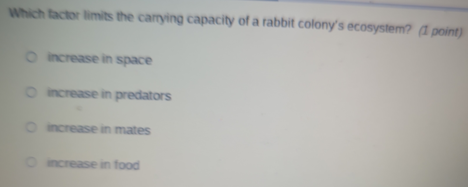 Which factor limits the carrying capacity of a rabbit colony's ecosystem? (1 point)
increase in space
increase in predators
increase in mates
increase in food