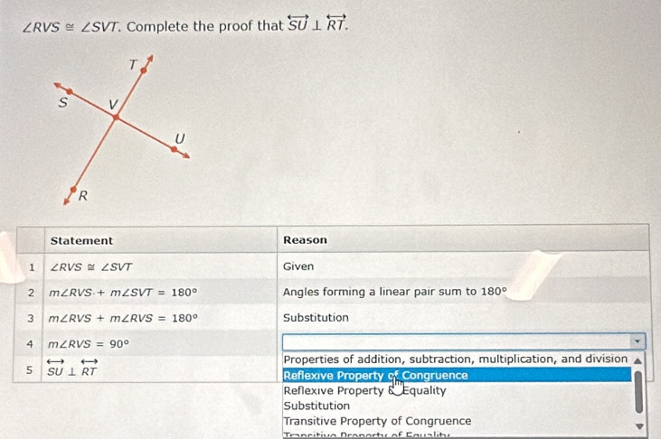 ∠ RVS≌ ∠ SVT Complete the proof that overleftrightarrow SU⊥ overleftrightarrow RT. 
Statement Reason
1 ∠ RVS≌ ∠ SVT Given
2 m∠ RVS+m∠ SVT=180° Angles forming a linear pair sum to 180°
3 m∠ RVS+m∠ RVS=180° Substitution
4 m∠ RVS=90°
5 overleftrightarrow SU⊥ overleftrightarrow RT
Properties of addition, subtraction, multiplication, and division
Reflexive Property of Congruence
Reflexive Property &''Equality
Substitution
Transitive Property of Congruence