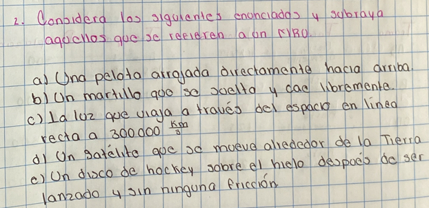 Conbiderd Yos sigulentes enghciados y subraya 
agucnos gue se reeiereh a on (RU 
a) (nd pelota arroada direcramente hacia armba 
b)Un martulo goo so soella y dad lbremente. 
c) ld loz que ua)a a fraueo del espac en linea 
recta a 300 000  km/3 
di Un gatelte aoe oo moeve alrededor de la Tieria 
() Un duoco de hockey sobre el helo deopoes do ser 
lanzado y sin hinguna fricdion