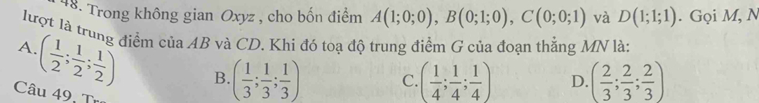 Trong không gian Oxyz , cho bốn điểm A(1;0;0), B(0;1;0), C(0;0;1) và D(1;1;1). Gọi M, N
lượt là trung điểm của AB và CD. Khi đó toạ độ trung điểm G của đoạn thẳng MN là:
A ( 1/2 ; 1/2 ; 1/2 )
B. ( 1/3 ; 1/3 ; 1/3 ) ( 1/4 ; 1/4 ; 1/4 ) ( 2/3 ; 2/3 ; 2/3 )
C.
D.
Câu 49, Tro