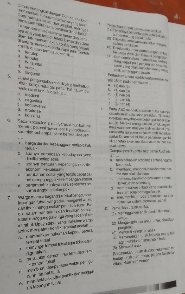 Dimas bertengkar dengan Doni karena Don
memberikan rumus matematika yang salah 
Doni merasa kesal dan jengkel, sehingg  (1)   Terjadinya pertentangan antara du k
8. Perhatikan empat pemyataan berikut!
pada saat istirahat ia berdiam diri đi kelas . bu pendukung sepak bola
Teman-teman sekelasnya heran dan berta
nya apa yang terjadí, tetapi Dimas dan Don saikan pertikaian.
(2) Dilakukan musyarawah untuk menyel
diam tak menceritakan konflik yang terjad .
di antara mereka kepada siapa pun. Contoh keluarga Amir dan Bima di pengadila
3)  Diselesaikannya pertentanga anta
konflik di atas termasuk konflik ....
a. tertutup
b. terbuka
(4) Saat demonstrasi mahasiswa berlang.
c. horizontal
sung, terjadi pula penjarahan besar-be
d. vertikal
saran yang dilakukan oleh orang-oraŋ
tidak bertanggung jawab.
e. diagonal
Perbedaan antara konflik dan kekerasan d
5. Usaha pengendalian konflik yang melibatkan a. (1) dan (2)
pat dilihat pada pernyataan ....
pihak ketiga sebagai penasihat dalam pe- c. (1) dan (4)
b. (1) dan (3)
nyelesaian konflik disebut ....
a. mediasi
d. (2) dan (4)
b. negosiasi e. (3) dan (4)
c. kontravensi 9. Partai ABC mendeklarasikan dukungannya
d. arbitrase kepada salah satu calon presiden. Tindakan
e. konsiliasi tersebut menyebabkan beberapa kader tidak 
setuju. Mereka mengusulkan untuk segera
6. Secara sosiologis, masyarakat multikultural melaksanakan musyawarah nasional (mu
memiliki potensi rawan konflik yang disebab- nas) partai guna menentukan arah kebijakan
kan oleh beberapa faktor berikut, kecuali partai. Dalam hal ini, ketua partai mengamb
sikap tetap akan melaksanakan munas se-
a. harga diri dan kebanggaan setiap pihak suai jadwal.
terusik Dampak positif konflik bagi partal ABC ada-
b. adanya perbedaan kebudayaan yang lah ....
dimiliki setiap etnis a. meningkatkan solidaritas antar-anggota
c. adanya benturan kepentingan (politik, kelompok
ekonomi, kekuasaan) b. membantu menghidupkan kembali nor
d. perubahan sosial yang terialu cepat da- ma dan nilai-nilai baru
pat mengganggu keseimbangan sistem c. memunculkan kompromi karena memi-
e. bertambah kuatnya rasa solidaritas se- liki kekuatan seimbang
sama anggota kelompok d. memunculkan pribadi yang kuat dan ta-
han terhadap berbagai konflik
7. Warga merasa terganggu akibat penggunaan e. melumpuhkan roda organisasi karena
lapangan futsal yang tidak mengenal waktu
dan tidak menggunakan peredam suara. Pa- rusaknya sistem organisasi partai
da malam hari suara dan teriakan pemain 10. Perhatikan uraian berikut
futsal mengganggu warga yang sedang ber- (1) Meninggalkan anak sendiri di rumah
warga.
istirahat. Upaya tepat yang dilakukan warga (2) Mengeksploitasi anak untuk dijadikan
untuk mengatasi konflik tersebut adalah .... pengemis
a. memberikan hukuman kepada pemilik (3) Menuruti keinginan anak.
b. menyegel tempat futsal agar tidak dapat (4) Menyerahkan anak kepada orang lain
tempat futsal
digunakan agar kehidupan anak lebih baik.
Berdasarkan uraian di atas, kekerasan ter
c.  melakukan demonstrasi terhadap pemi- (5) Memukul anak.
hadap anak dan tindak pidana kejahatan
lik tempat futsal
d. membuat kesepakatan waktu penggu- ditunjukkan oleh nomor ....
naan tempat futsal
e. memantau aktivitas pemilik dan penggu-
na lapangan futsal