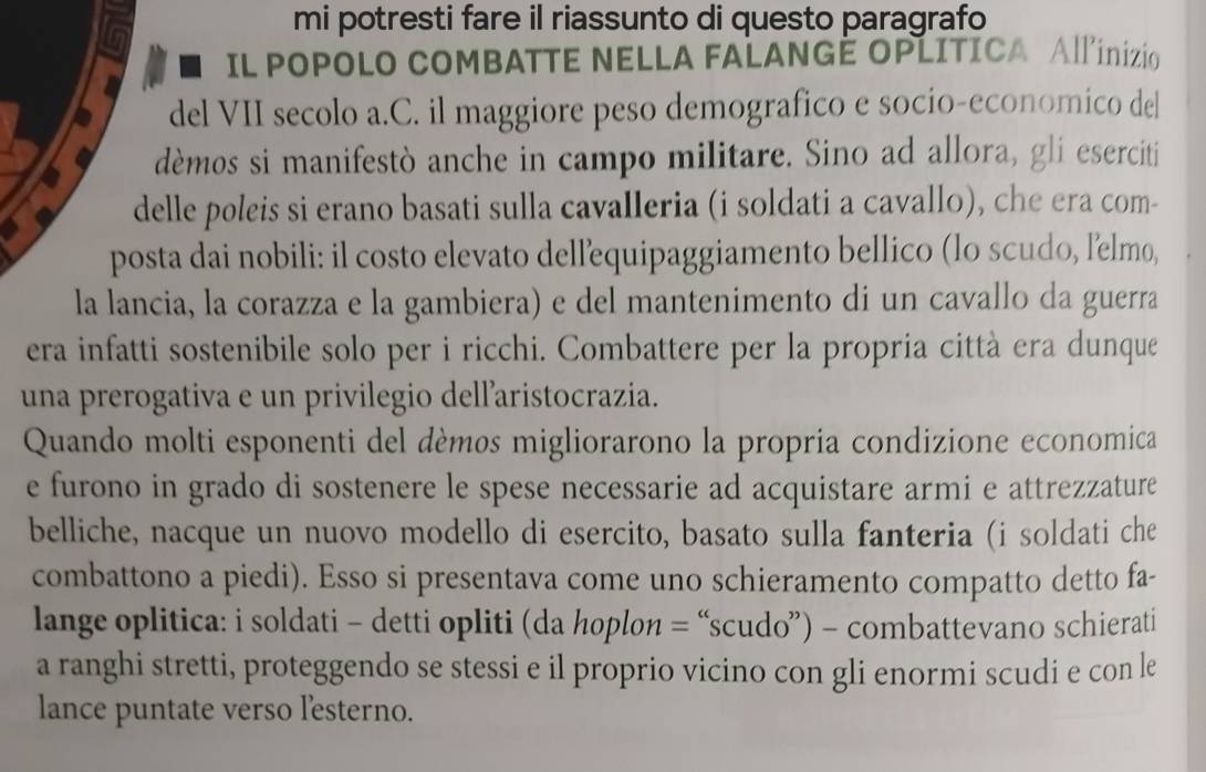 mi potresti fare il riassunto di questo paragrafo 
IL POPOLO COMBATTE NELLA FALANGÊ OPLITICA All'inizio 
del VII secolo a.C. il maggiore peso demografico e socio-economico de| 
dèmos si manifestò anche in campo militare. Sino ad allora, gli eserciti 
delle poleis si erano basati sulla cavalleria (i soldati a cavallo), che era com- 
posta dai nobili: il costo elevato dellequipaggiamento bellico (lo scudo, l’elmo, 
la lancia, la corazza e la gambiera) e del mantenimento di un cavallo da guerra 
era infatti sostenibile solo per i ricchi. Combattere per la propria città era dunque 
una prerogativa e un privilegio dellaristocrazia. 
Quando molti esponenti del dèmos migliorarono la propria condizione economica 
e furono in grado di sostenere le spese necessarie ad acquistare armi e attrezzature 
belliche, nacque un nuovo modello di esercito, basato sulla fanteria (i soldati che 
combattono a piedi). Esso si presentava come uno schieramento compatto detto fa- 
lange oplitica: i soldati - detti opliti (da hoplon = “scudo”) - combattevano schierati 
a ranghi stretti, proteggendo se stessi e il proprio vicino con gli enormi scudi e con le 
lance puntate verso l'esterno.