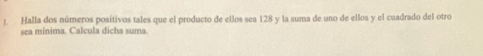 Halla dos números positivos tales que el producto de ellos sea 128 y la suma de uno de ellos y el cuadrado del otro 
sea mínima. Calcula dicha suma.