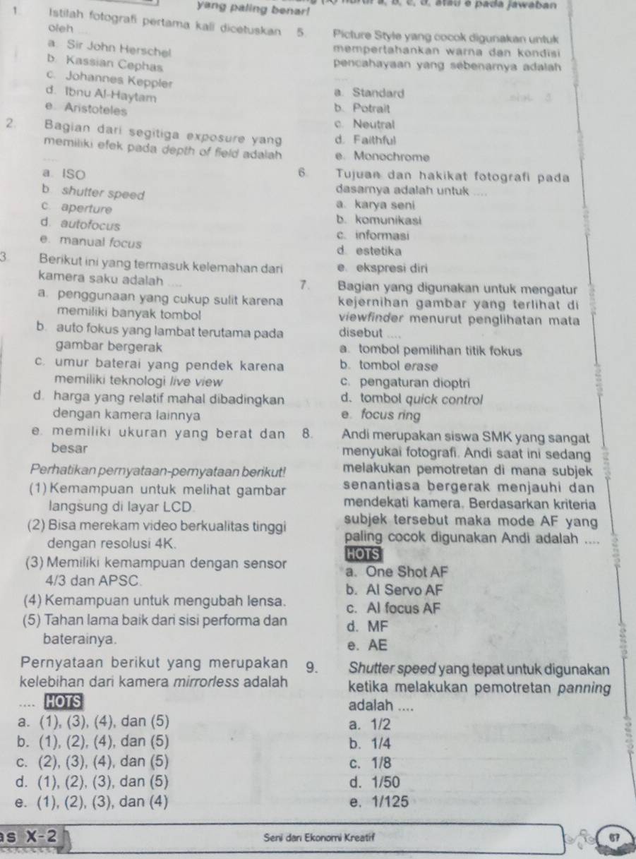 ar ur  a, B, c, ở, atau é pada jawaban
yang paling benar!
1 Istilah fotografi pertama kali dicetuskan 5 Picture Style yang cocok digunakan untuk
oleh
a. Sir John Herschel
mempertahankan warna dan kondisi 
b. Kassian Cephas
pencahayaan yang sebenamya adalah
c. Johannes Keppler
d. Ibnu Al-Haytam
a Standard
e Arstoteles
b.Potrait
c. Neutral
2.  Bagian dari segitiga exposure yan d. Faithful
memiliki efek pada depth of field adalah e. Monochrome
a. ISO 6  Tujuan dan hakikat fotografi pada
b shutter speed
dasamya adalah untuk ....
a. karya seni
c aperture b. komunikasi
d. autofocus c. informasi
e. manual focus d estetika
3 Berikut ini yang termasuk kelemahan dari e ekspresi diri
kamera saku adalah Bagian yang digunakan untuk mengatur
1.
a. penggunaan yang cukup sulit karena kejernihan gambar yang terlihat di
memiliki banyak tombol viewfinder menurut penglihatan mata
b. auto fokus yang lambat terutama pada disebut “
gambar bergerak a. tombol pemilihan titik fokus
c. umur baterai yang pendek karena b. tombol erase
memiliki teknologi live view c. pengaturan dioptri
d. harga yang relatif mahal dibadingkan d. tombol quick control
dengan kamera lainnya e. focus ring
e. memiliki ukuran yang berat dan 8. Andi merupakan siswa SMK yang sangat
besar menyukai fotografi. Andi saat ini sedang
Perhatikan pernyataan-pernyataan berikut! melakukan pemotretan di mana subjek 
senantiasa bergerak menjauhi dan
(1) Kemampuan untuk melihat gambar mendekati kamera. Berdasarkan kriteria
langsung di layar LCD.
(2) Bisa merekam video berkualitas tinggi subjek tersebut maka mode AF yang
dengan resolusi 4K.
paling cocok digunakan Andi adalah ....
HOTS
(3) Memiliki kemampuan dengan sensor a. One Shot AF
4/3 dan APSC
b. Al Servo AF
(4) Kemampuan untuk mengubah lensa. c. Al focus AF
(5) Tahan lama baik dari sisi performa dan d. MF
baterainya. e. AE
Pernyataan berikut yang merupakan 9. Shutter speed yang tepat untuk digunakan
kelebihan dari kamera mirrorless adalah ketika melakukan pemotretan panning
HOTS adalah ....
a. (1), (3), (4), dan (5) a. 1/2
b. (1), (2), (4), dan (5) b. 1/4
c. (2), (3), (4), dan (5) c.1/8
d. (1), (2), (3), dan (5) d. 1/50
e. (1), (2), (3), dan (4) e. 1/125
as X-2 Seni dan Ekonomi Kreatif 67