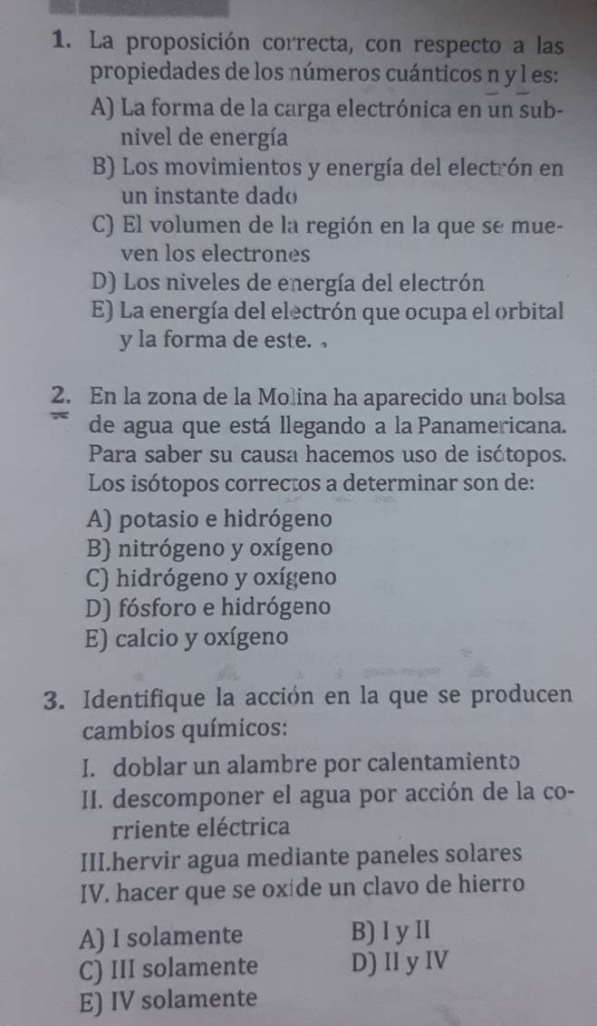 La proposición correcta, con respecto a las
propiedades de los números cuánticos n y l es:
A) La forma de la carga electrónica en un sub-
nivel de energía
B) Los movimientos y energía del electrón en
un instante dado
C) El volumen de la región en la que se mue-
ven los electrones
D) Los niveles de energía del electrón
E) La energía del electrón que ocupa el orbital
y la forma de este. 
2. En la zona de la Molina ha aparecido una bolsa
de agua que está llegando a la Panamericana.
Para saber su causa hacemos uso de isótopos.
Los isótopos correctos a determinar son de:
A) potasio e hidrógeno
B) nitrógeno y oxígeno
C) hidrógeno y oxígeno
D) fósforo e hidrógeno
E) calcio y oxígeno
3. Identifique la acción en la que se producen
cambios químicos:
I. doblar un alambre por calentamiento
II. descomponer el agua por acción de la co-
rriente eléctrica
III.hervir agua mediante paneles solares
IV. hacer que se oxide un clavo de hierro
A) I solamente B) I y II
C) III solamente D) II y IV
E) IV solamente