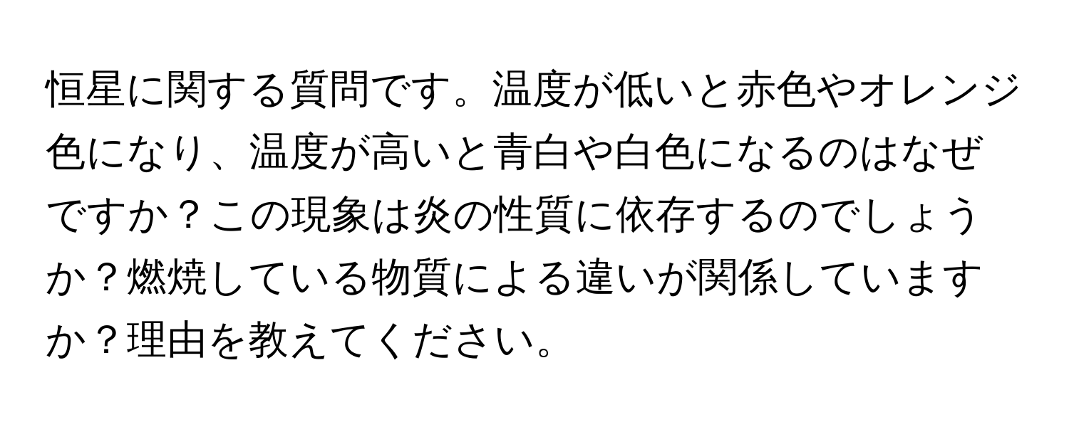 恒星に関する質問です。温度が低いと赤色やオレンジ色になり、温度が高いと青白や白色になるのはなぜですか？この現象は炎の性質に依存するのでしょうか？燃焼している物質による違いが関係していますか？理由を教えてください。