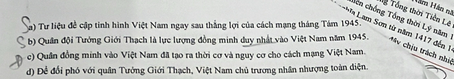 Nám Hán nã 
g Tổng thời Tiền Lê 
hên chống Tổng thời Lý năm 
a) Tư liệu đề cập tinh hình Việt Nam ngay sau thắng lợi của cách mạng tháng Tám 1945. 
L a Lam Sơn từ năm 1417 đến 1 
b) Quân đội Tưởng Giới Thạch là lực lượng đồng minh duy nhất vào Việt Nam năm 1945. ịu trách nhiệ 
c) Quân đồng minh vào Việt Nam đã tạo ra thời cơ và nguy cơ cho cách mạng Việt Nam. 
d) Đề đổi phó với quân Tưởng Giới Thạch, Việt Nam chủ trương nhân nhượng toàn diện.