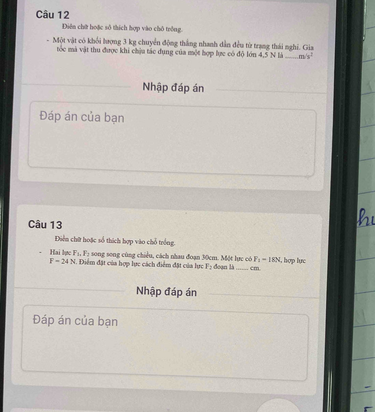 Điên chữ hoặc sô thích hợp vào chô trông. 
- Một vật có khối lượng 3 kg chuyển động thẳng nhanh dần đều từ trạng thái nghi. Gia 
tốc mà vật thu được khi chịu tác dụng của một hợp lực có độ lớn 4,5 N là _ m/s^2
Nhập đáp án 
Đáp án của bạn 
Câu 13 
Điền chữ hoặc số thích hợp vào chỗ trống. 
Hai lực F_1, F_2 song song cùng chiều, cách nhau đoạn 30cm. Một lực có F_1=18N , hợp lực
F=24N. Điểm đặt của hợp lực cách điểm đặt của lực F_2 đoạn là_ ...... cm. 
Nhập đáp án 
Đáp án của bạn