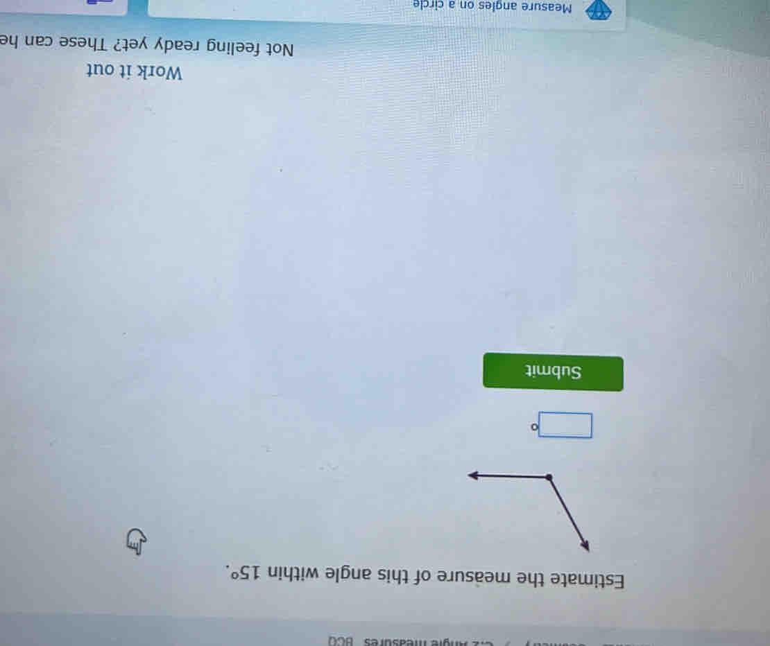measures BCO 
Estimate the measure of this angle within 15°.
□°
Submit 
Work it out 
Not feeling ready yet? These can he 
Measure angles on a circle