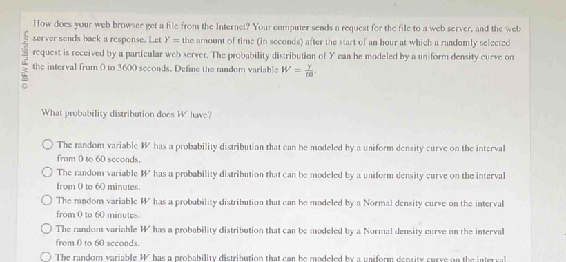 How does your web browser get a file from the Internet? Your computer sends a request for the file to a web server, and the web
server sends back a response. Let Y= the amount of time (in seconds) after the start of an hour at which a randomly selected
request is received by a particular web server. The probability distribution of Y can be modeled by a uniform density curve on
the interval from 0 to 3600 seconds. Define the random variable W= Y/60 . 
What probability distribution does W have?
The random variable W has a probability distribution that can be modeled by a uniform density curve on the interval
from 0 to 60 seconds.
The random variable W has a probability distribution that can be modeled by a uniform density curve on the interval
from 0 to 60 minutes.
The random variable W has a probability distribution that can be modeled by a Normal density curve on the interval
from 0 to 60 minutes.
The random variable W has a probability distribution that can be modeled by a Normal density curve on the interval
from 0 to 60 seconds.
The random variable W has a probability distribution that can be modeled by a uniform density curve on the interval