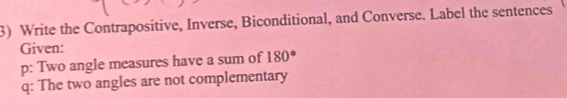 Write the Contrapositive, Inverse, Biconditional, and Converse. Label the sentences 
Given: 
p: Two angle measures have a sum of 180 * 
q: The two angles are not complementary