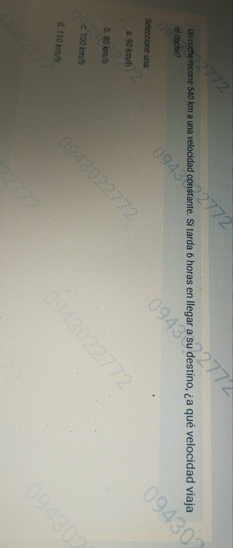 Un coche recorre 540 km a una velocidad constante. Si tarda 6 horas en llegar a su destino, ¿a qué velocidad viaja
el coche?
Seleccione una:
a. 90 km/h
b. 80 km/h
c. 100 km/h
d. 110 km/h